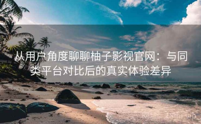 从用户角度聊聊柚子影视官网：与同类平台对比后的真实体验差异