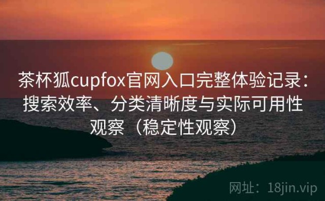 茶杯狐cupfox官网入口完整体验记录：搜索效率、分类清晰度与实际可用性观察（稳定性观察）