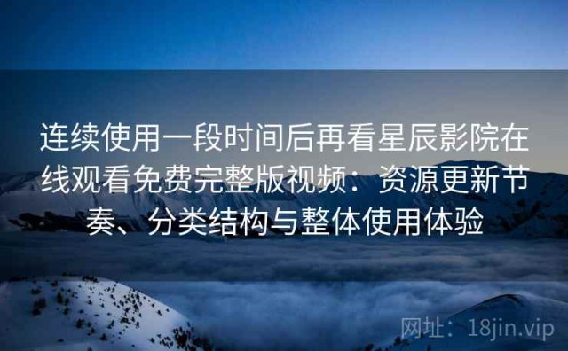 连续使用一段时间后再看星辰影院在线观看免费完整版视频：资源更新节奏、分类结构与整体使用体验