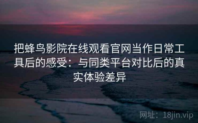 把蜂鸟影院在线观看官网当作日常工具后的感受：与同类平台对比后的真实体验差异