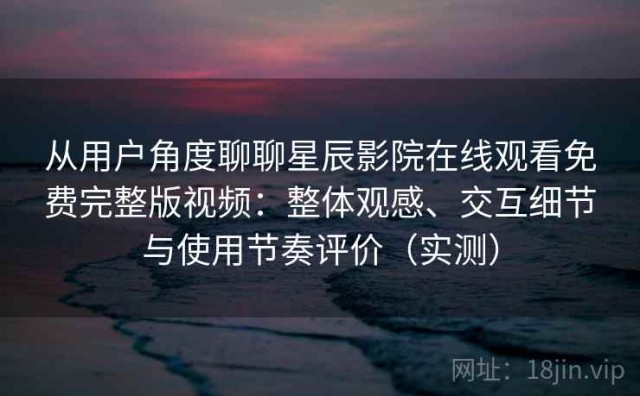从用户角度聊聊星辰影院在线观看免费完整版视频：整体观感、交互细节与使用节奏评价（实测）