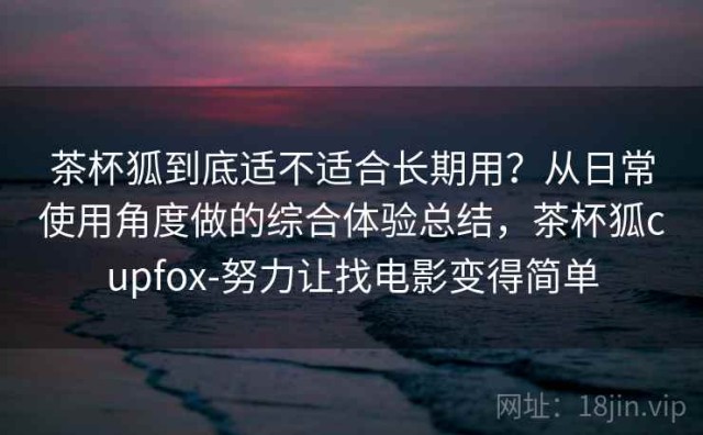 茶杯狐到底适不适合长期用？从日常使用角度做的综合体验总结，茶杯狐cupfox-努力让找电影变得简单