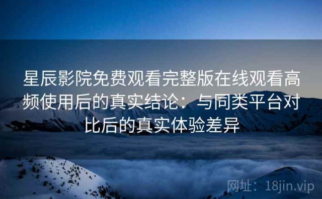 星辰影院免费观看完整版在线观看高频使用后的真实结论：与同类平台对比后的真实体验差异