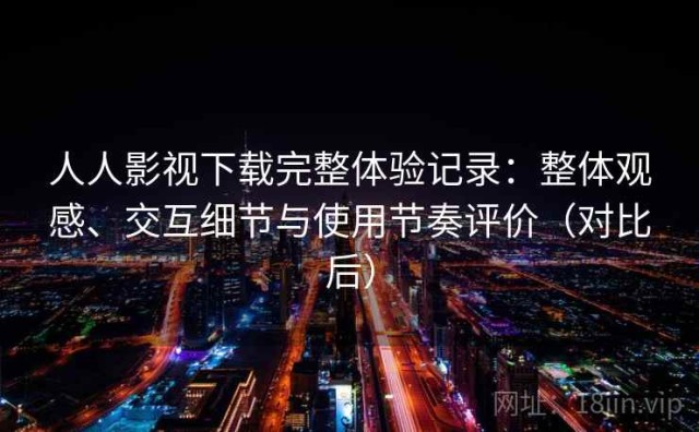 人人影视下载完整体验记录：整体观感、交互细节与使用节奏评价（对比后）