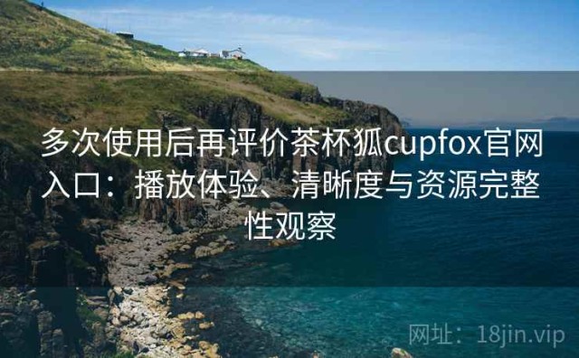 多次使用后再评价茶杯狐cupfox官网入口：播放体验、清晰度与资源完整性观察