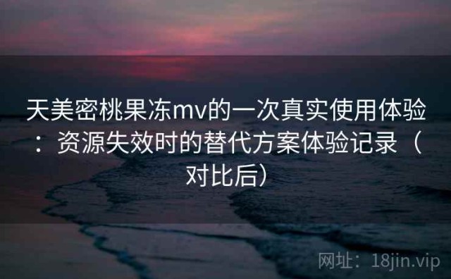 天美密桃果冻mv的一次真实使用体验：资源失效时的替代方案体验记录（对比后）