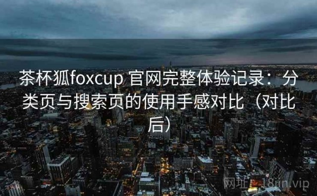 茶杯狐foxcup 官网完整体验记录：分类页与搜索页的使用手感对比（对比后）
