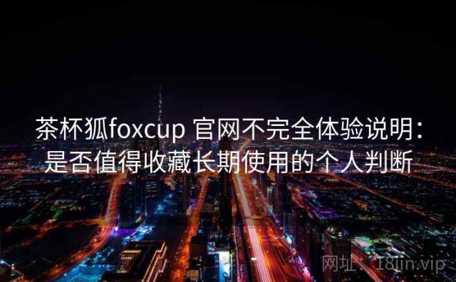 茶杯狐foxcup 官网不完全体验说明：是否值得收藏长期使用的个人判断