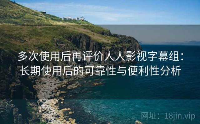 多次使用后再评价人人影视字幕组：长期使用后的可靠性与便利性分析