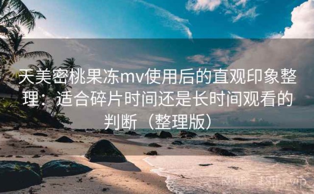 天美密桃果冻mv使用后的直观印象整理：适合碎片时间还是长时间观看的判断（整理版）