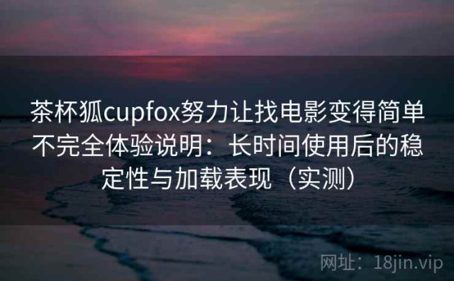 茶杯狐cupfox努力让找电影变得简单不完全体验说明：长时间使用后的稳定性与加载表现（实测）