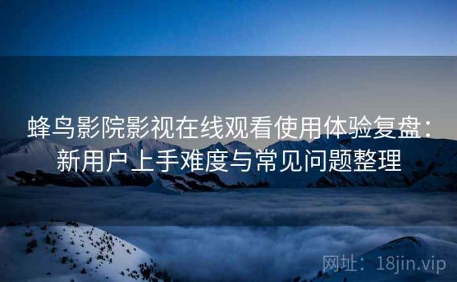 蜂鸟影院影视在线观看使用体验复盘：新用户上手难度与常见问题整理