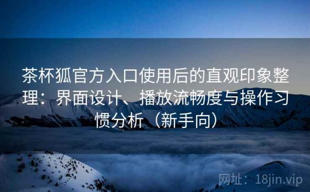 茶杯狐官方入口使用后的直观印象整理：界面设计、播放流畅度与操作习惯分析（新手向）