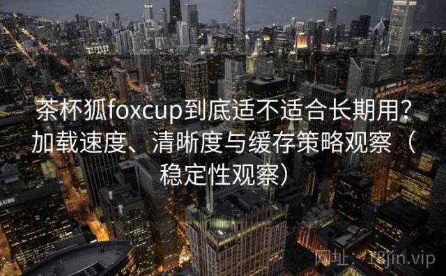 茶杯狐foxcup到底适不适合长期用？加载速度、清晰度与缓存策略观察（稳定性观察）