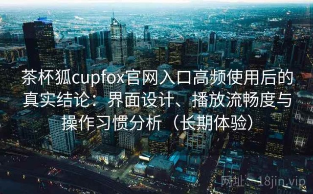 茶杯狐cupfox官网入口高频使用后的真实结论：界面设计、播放流畅度与操作习惯分析（长期体验）