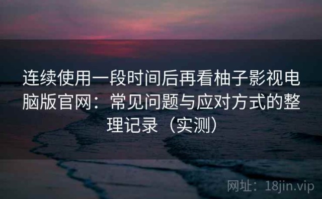 连续使用一段时间后再看柚子影视电脑版官网：常见问题与应对方式的整理记录（实测）