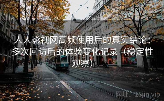 人人影视网高频使用后的真实结论：多次回访后的体验变化记录（稳定性观察）