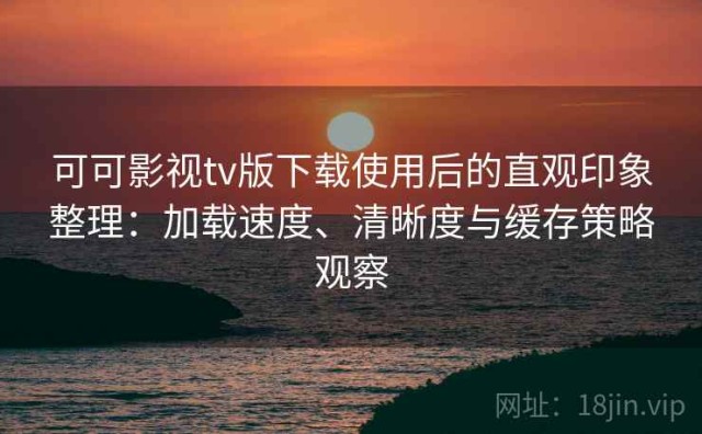 可可影视tv版下载使用后的直观印象整理：加载速度、清晰度与缓存策略观察