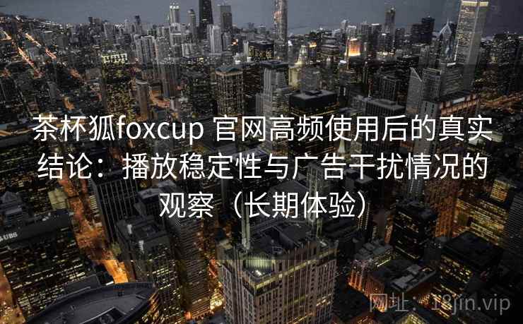 茶杯狐foxcup 官网高频使用后的真实结论：播放稳定性与广告干扰情况的观察（长期体验）