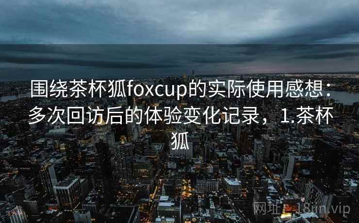 围绕茶杯狐foxcup的实际使用感想：多次回访后的体验变化记录，1.茶杯狐