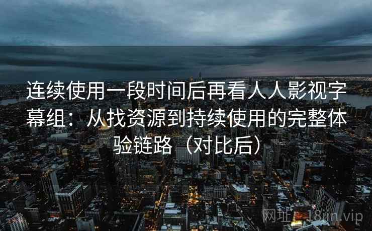 连续使用一段时间后再看人人影视字幕组：从找资源到持续使用的完整体验链路（对比后）