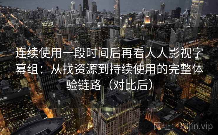 连续使用一段时间后再看人人影视字幕组：从找资源到持续使用的完整体验链路（对比后）