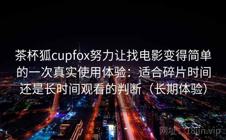 茶杯狐cupfox努力让找电影变得简单的一次真实使用体验：适合碎片时间还是长时间观看的判断（长期体验）