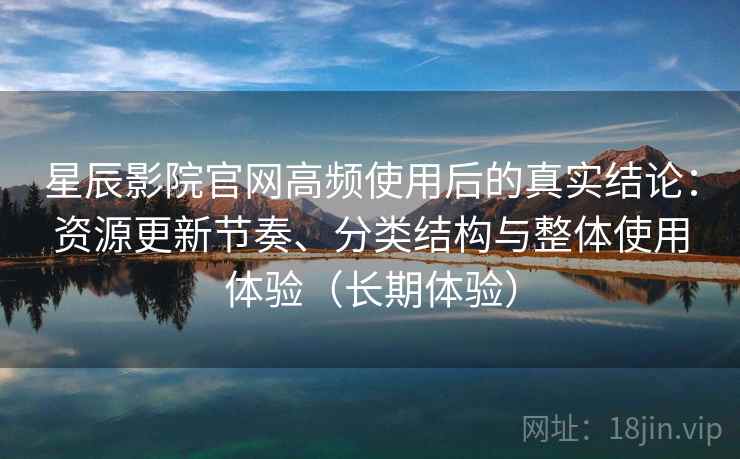 星辰影院官网高频使用后的真实结论：资源更新节奏、分类结构与整体使用体验（长期体验）