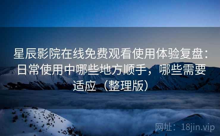 星辰影院在线免费观看使用体验复盘：日常使用中哪些地方顺手，哪些需要适应（整理版）