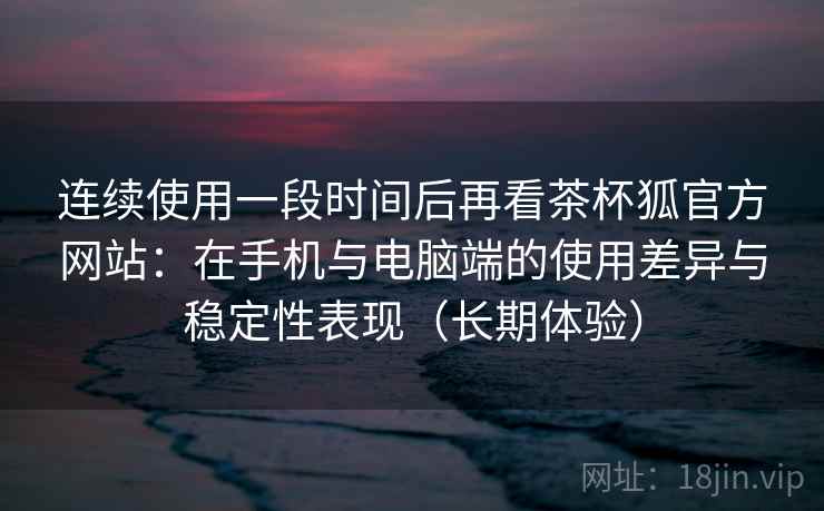 连续使用一段时间后再看茶杯狐官方网站：在手机与电脑端的使用差异与稳定性表现（长期体验）