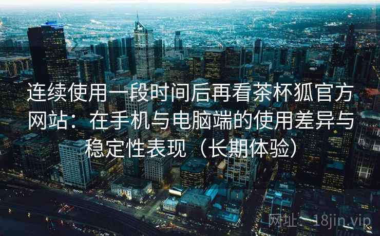 连续使用一段时间后再看茶杯狐官方网站：在手机与电脑端的使用差异与稳定性表现（长期体验）