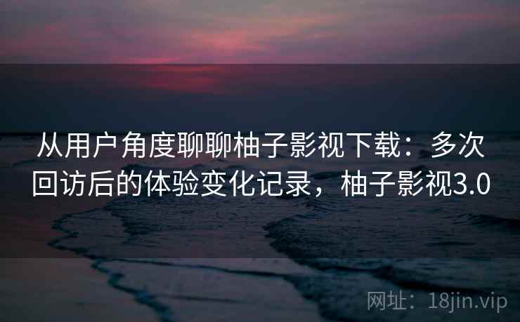 从用户角度聊聊柚子影视下载：多次回访后的体验变化记录，柚子影视3.0