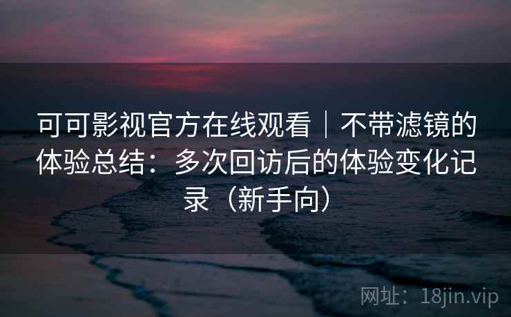可可影视官方在线观看|不带滤镜的体验总结:多次回访后的体验变化记录(新手向) 可可影视官方在线观看|不带滤镜的体验总结:多次回访后的体验变化记录(新手向)