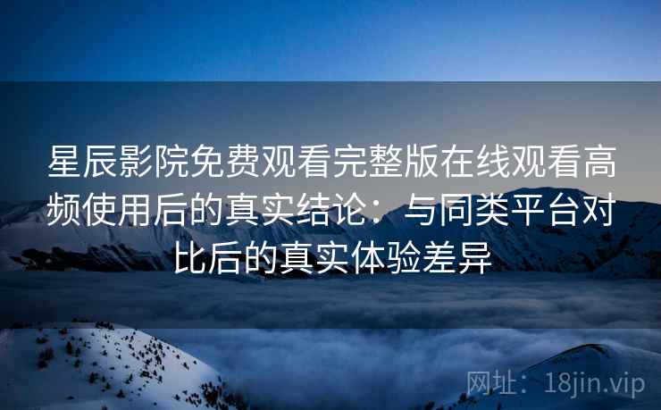 星辰影院免费观看完整版在线观看高频使用后的真实结论：与同类平台对比后的真实体验差异