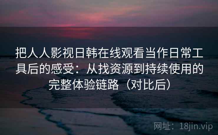 把人人影视日韩在线观看当作日常工具后的感受：从找资源到持续使用的完整体验链路（对比后）
