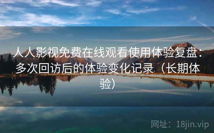 人人影视免费在线观看使用体验复盘：多次回访后的体验变化记录（长期体验）