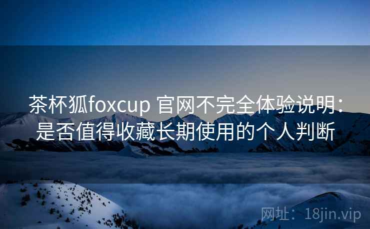 茶杯狐foxcup 官网不完全体验说明：是否值得收藏长期使用的个人判断