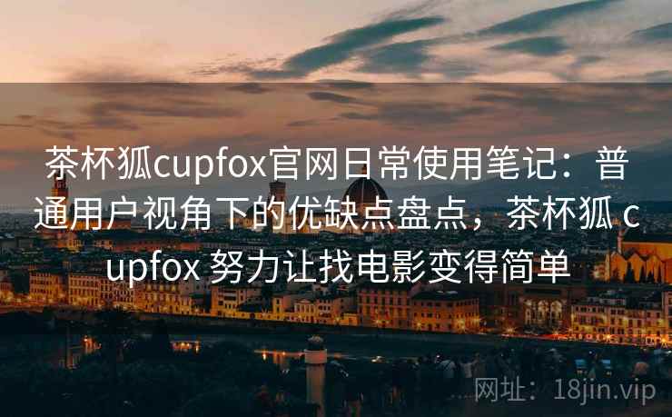 茶杯狐cupfox官网日常使用笔记：普通用户视角下的优缺点盘点，茶杯狐 cupfox 努力让找电影变得简单