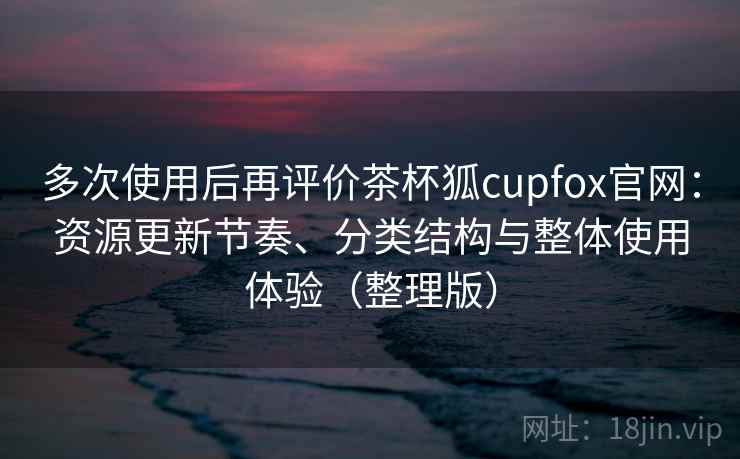 多次使用后再评价茶杯狐cupfox官网：资源更新节奏、分类结构与整体使用体验（整理版）