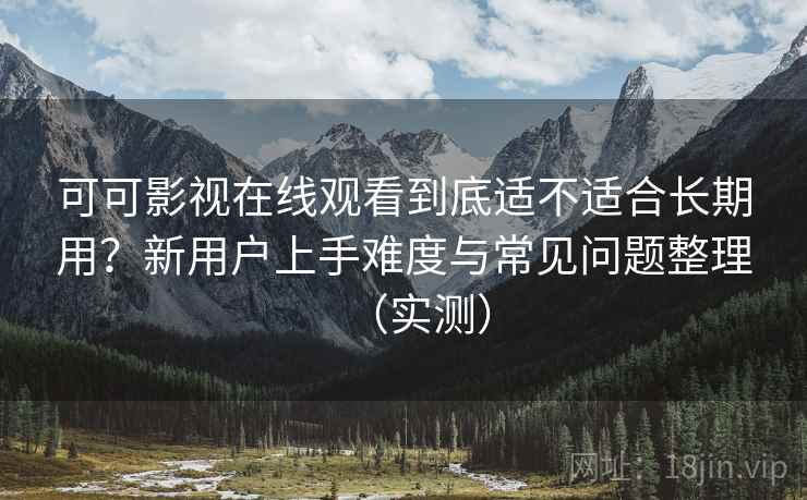 可可影视在线观看到底适不适合长期用？新用户上手难度与常见问题整理（实测）