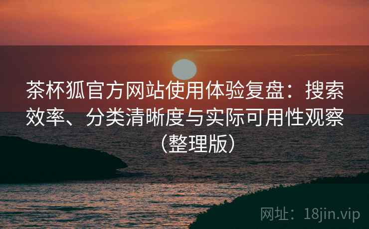 茶杯狐官方网站使用体验复盘：搜索效率、分类清晰度与实际可用性观察（整理版）