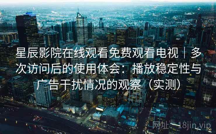 星辰影院在线观看免费观看电视｜多次访问后的使用体会：播放稳定性与广告干扰情况的观察（实测）