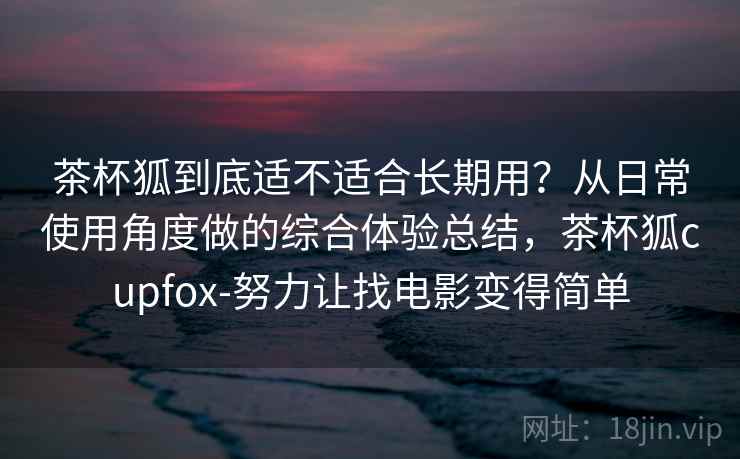 茶杯狐到底适不适合长期用？从日常使用角度做的综合体验总结，茶杯狐cupfox-努力让找电影变得简单