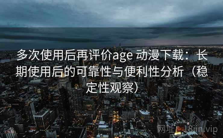 多次使用后再评价age 动漫下载：长期使用后的可靠性与便利性分析（稳定性观察）
