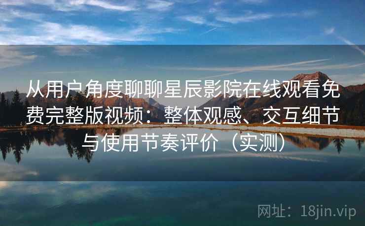 从用户角度聊聊星辰影院在线观看免费完整版视频：整体观感、交互细节与使用节奏评价（实测）