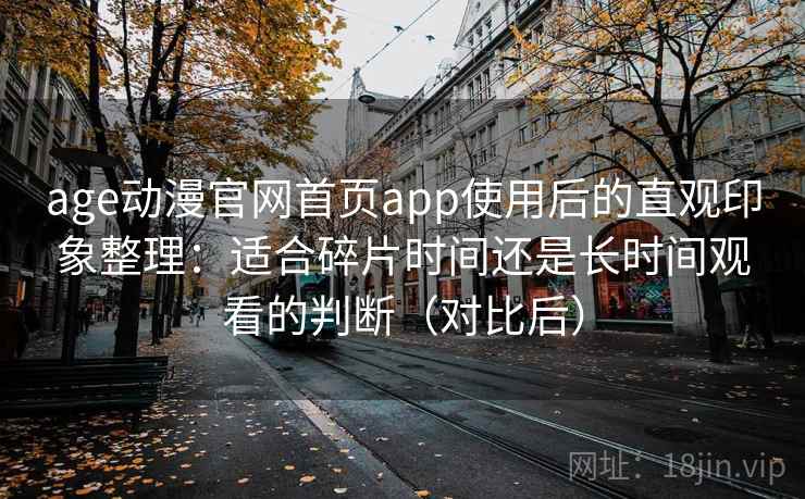 age动漫官网首页app使用后的直观印象整理：适合碎片时间还是长时间观看的判断（对比后）