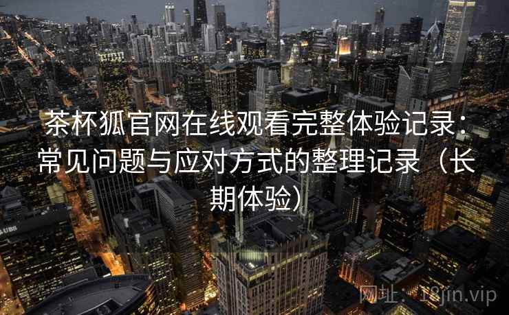 茶杯狐官网在线观看完整体验记录：常见问题与应对方式的整理记录（长期体验）