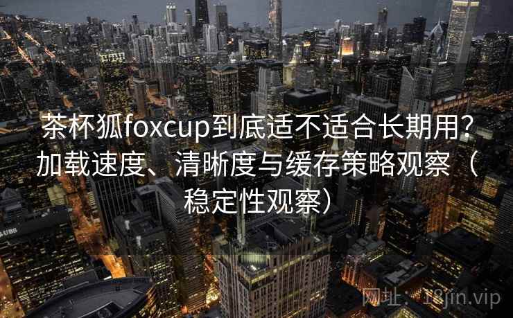 茶杯狐foxcup到底适不适合长期用？加载速度、清晰度与缓存策略观察（稳定性观察）