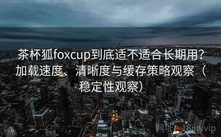 茶杯狐foxcup到底适不适合长期用？加载速度、清晰度与缓存策略观察（稳定性观察）