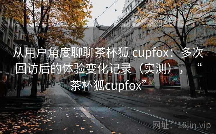 从用户角度聊聊茶杯狐 cupfox：多次回访后的体验变化记录（实测），“茶杯狐cupfox”